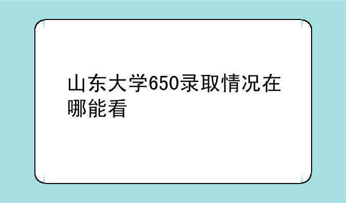 山东大学650录取情况在哪能看