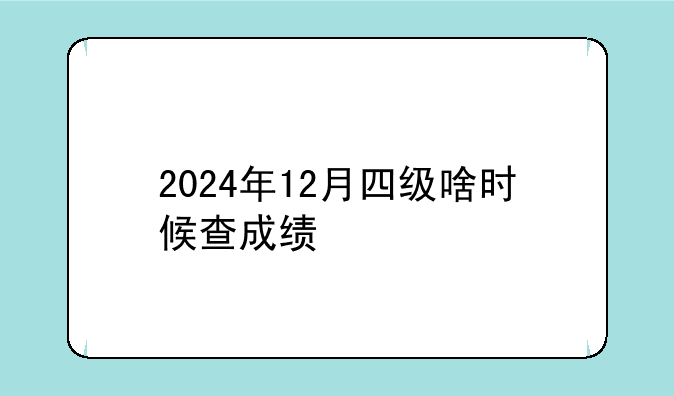 2024年12月四级啥时候查成绩