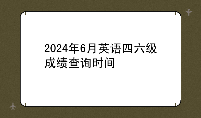 2024年6月英语四六级成绩查询时间