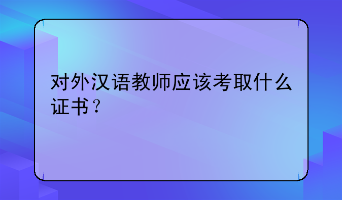 对外汉语教师应该考取什么证书？