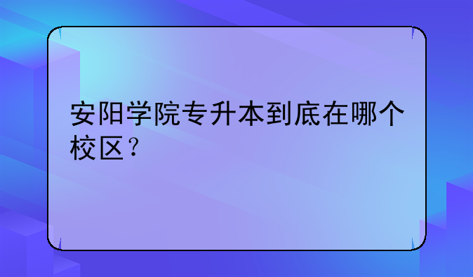 安阳学院专升本到底在哪个校区？