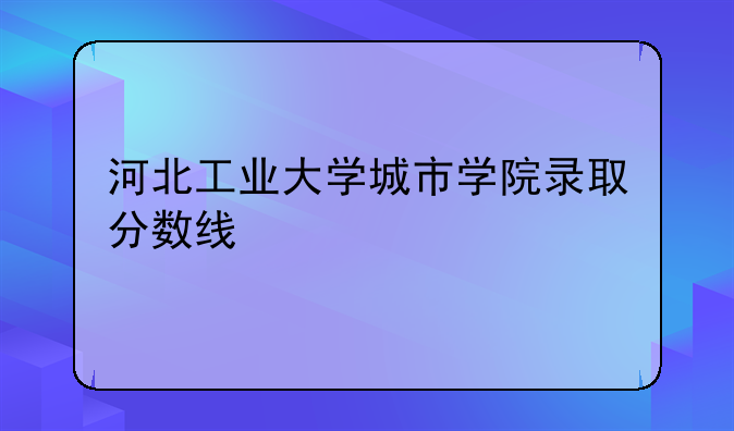 河北工业大学城市学院录取分数线