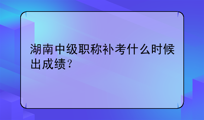 湖南中级职称补考什么时候出成绩？