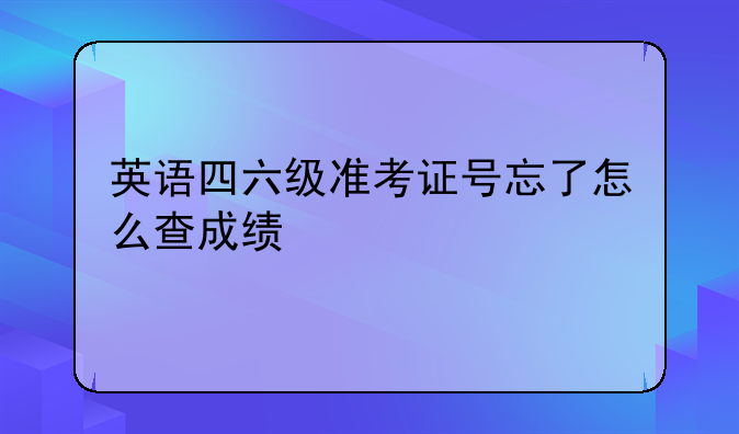 英语四六级准考证号忘了怎么查成绩