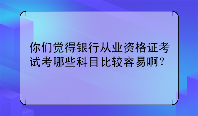 你们觉得银行从业资格证考试考哪些科目比较容易啊？