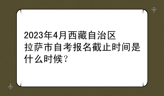 2023年4月西藏自治区拉萨市自考报名截止时间是什么时候？