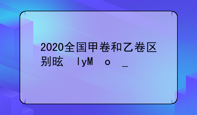 2020全国甲卷和乙卷区别是啥？