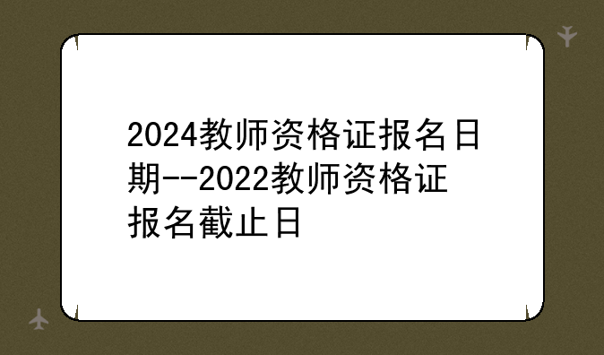2024教师资格证报名日期--2022教师资格证报名截止日