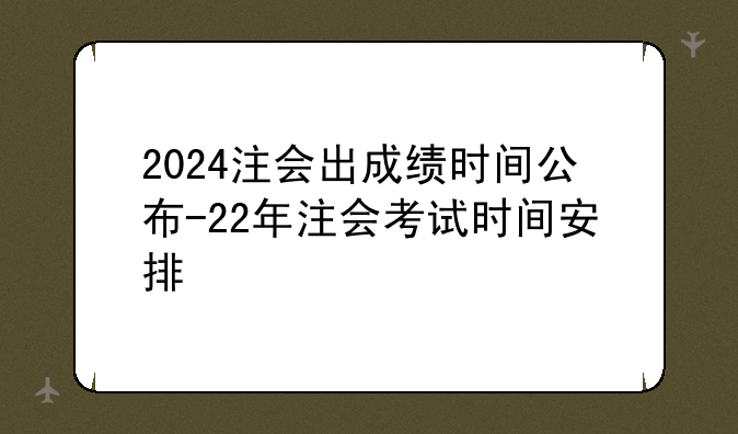 2024注会出成绩时间公布-22年注会考试时间安排