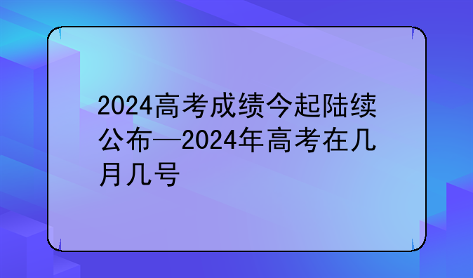 2024高考成绩今起陆续公布—2024年高考在几月几号