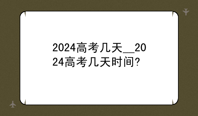 2024高考几天__2024高考几天时间?