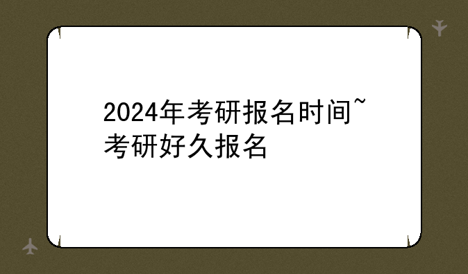 2024年考研报名时间~考研好久报名