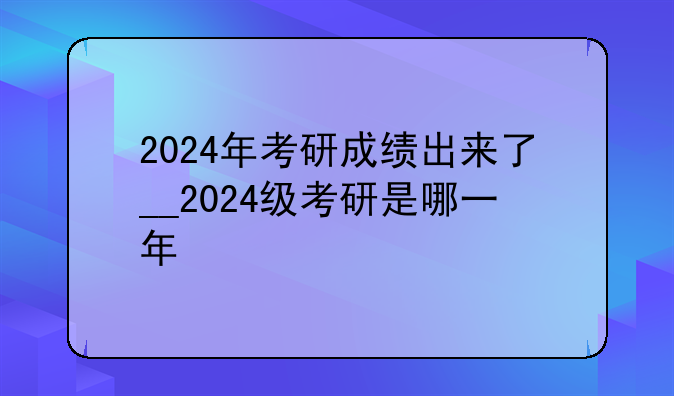 2024年考研成绩出来了__2024级考研是哪一年