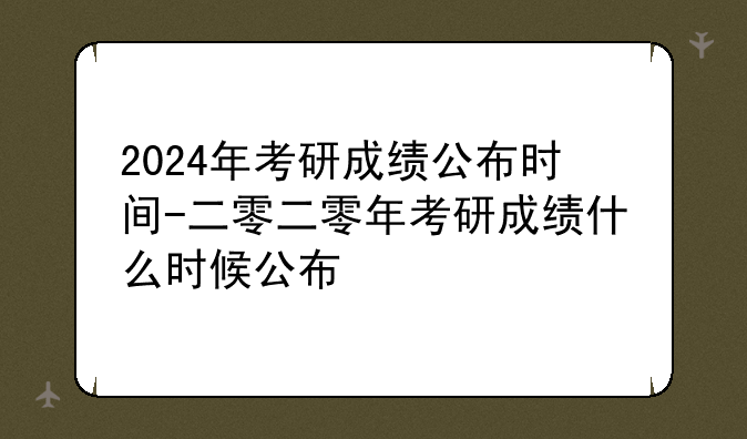 2024年考研成绩公布时间-二零二零年考研成绩什么时候公布