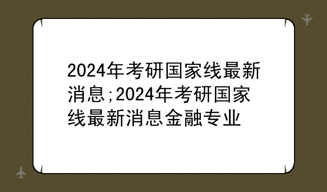 2024年考研国家线最新消息;2024年考研国家线最新消息金融专业