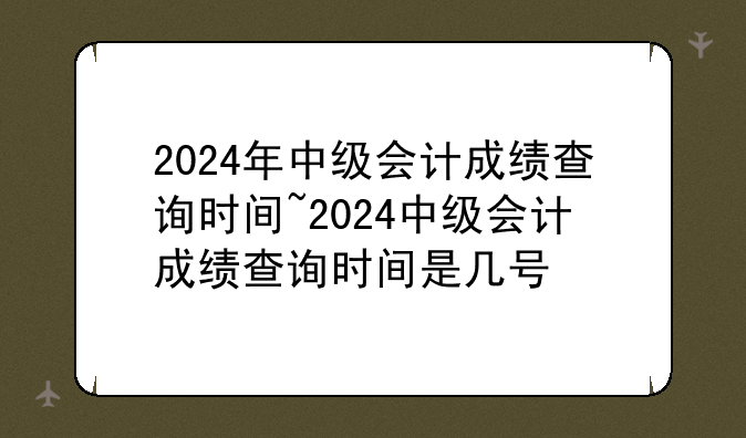 2024年中级会计成绩查询时间~2024中级会计成绩查询时间是几号