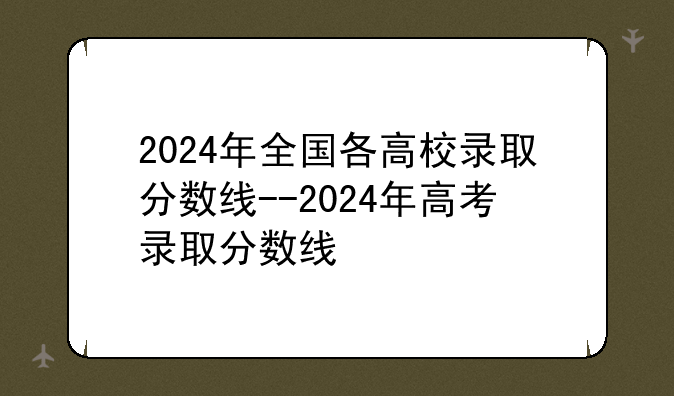 2024年全国各高校录取分数线--2024年高考录取分数线