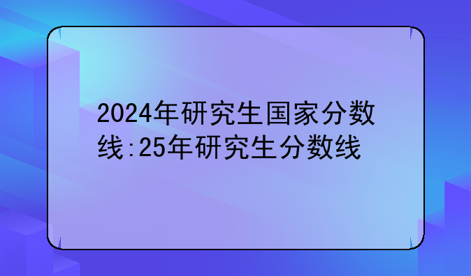2024年研究生国家分数线:25年研究生分数线