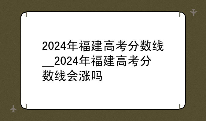 2024年福建高考分数线__2024年福建高考分数线会涨吗