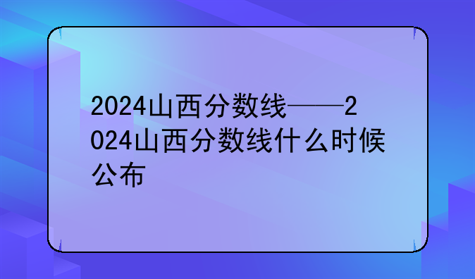 2024山西分数线——2024山西分数线什么时候公布