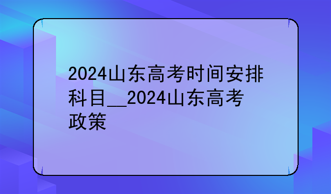 2024山东高考时间安排科目__2024山东高考政策