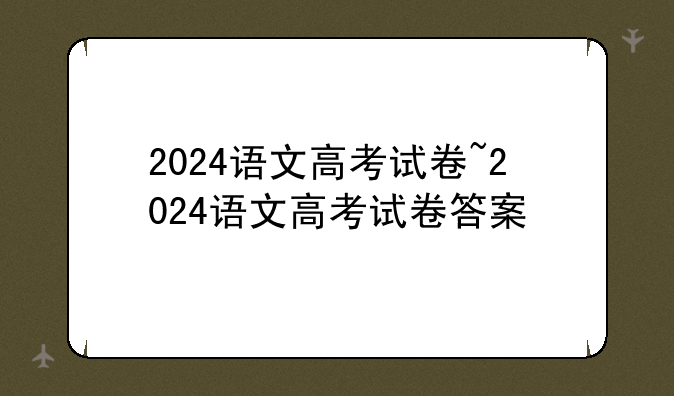 2024语文高考试卷~2024语文高考试卷答案