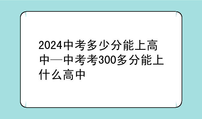 2024中考多少分能上高中—中考考300多分能上什么高中