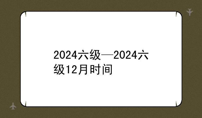 2024六级—2024六级12月时间
