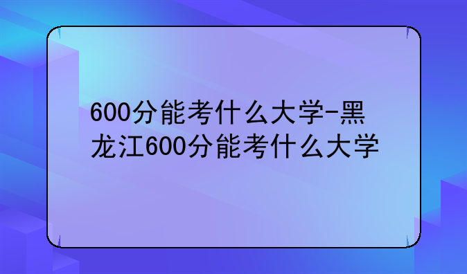 600分能考什么大学-黑龙江600分能考什么大学