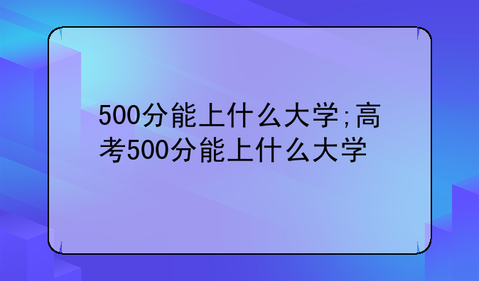 500分能上什么大学;高考500分能上什么大学