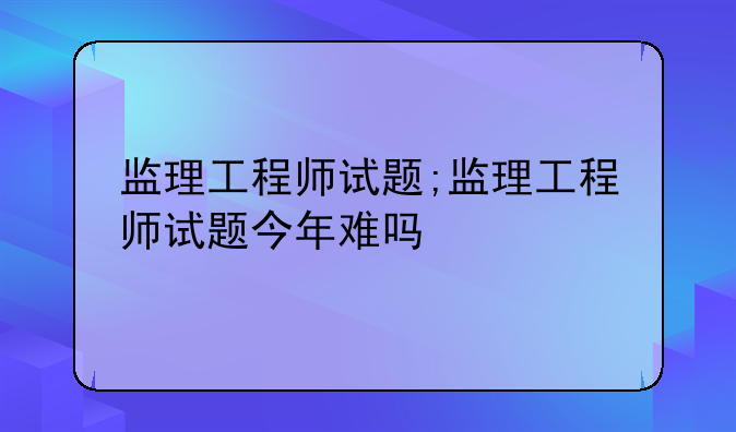 监理工程师试题;监理工程师试题今年难吗