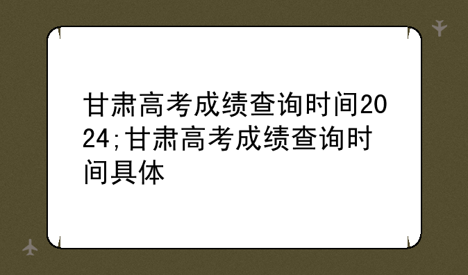 甘肃高考成绩查询时间2024;甘肃高考成绩查询时间具体
