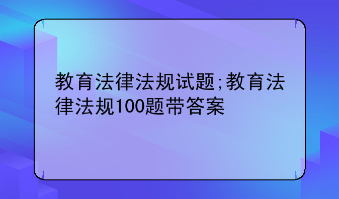 教育法律法规试题;教育法律法规100题带答案