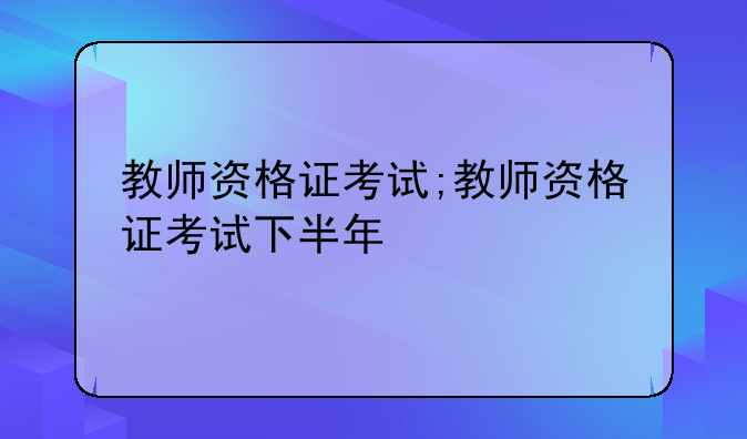 教师资格证考试;教师资格证考试下半年