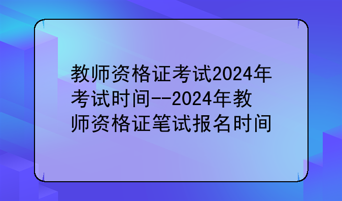 教师资格证考试2024年考试时间--2024年教师资格证笔试报名时间
