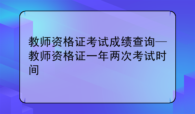 教师资格证考试成绩查询—教师资格证一年两次考试时间