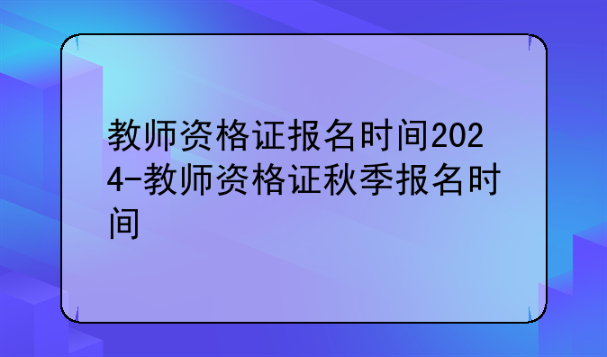 教师资格证报名时间2024-教师资格证秋季报名时间