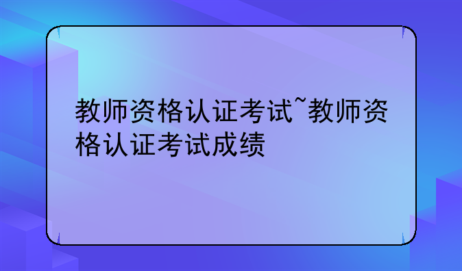 教师资格认证考试~教师资格认证考试成绩