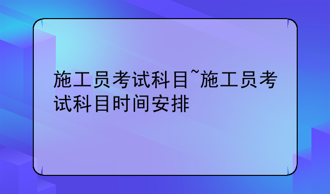 施工员考试科目~施工员考试科目时间安排