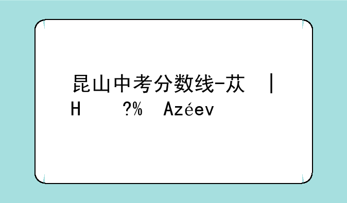 昆山中考分数线-苏州普通高中分数线