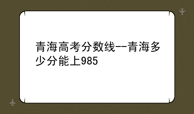 青海高考分数线--青海多少分能上985
