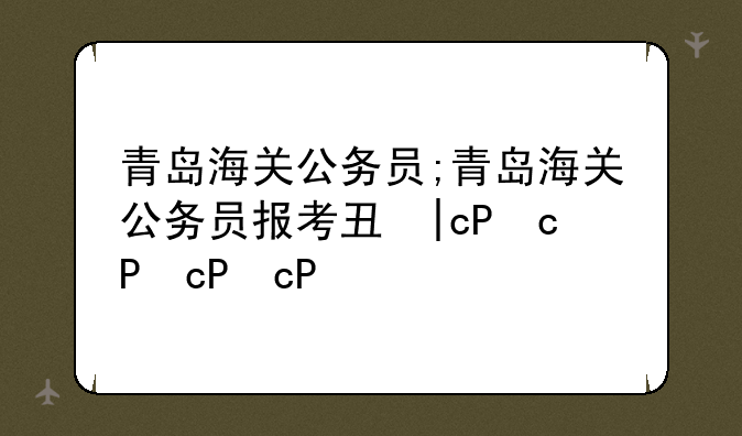 青岛海关公务员;青岛海关公务员报考专业