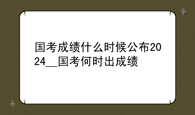国考成绩什么时候公布2024__国考何时出成绩