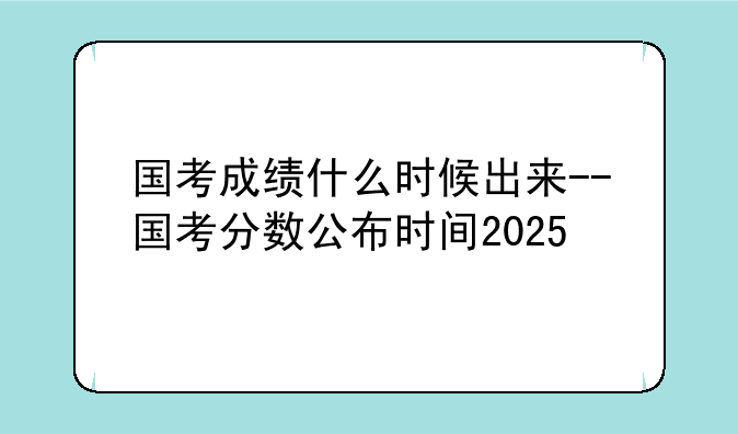 国考成绩什么时候出来--国考分数公布时间2025