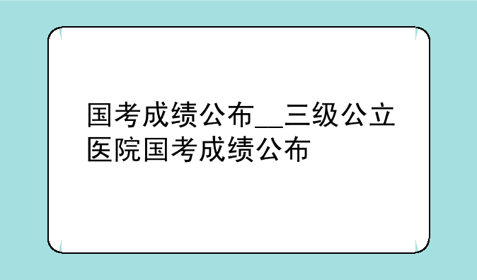 国考成绩公布__三级公立医院国考成绩公布