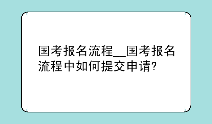 国考报名流程__国考报名流程中如何提交申请?