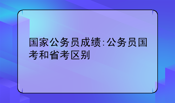 国家公务员成绩:公务员国考和省考区别