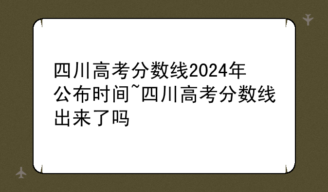 四川高考分数线2024年公布时间~四川高考分数线出来了吗