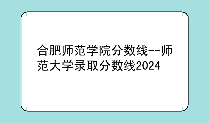 合肥师范学院分数线--师范大学录取分数线2024