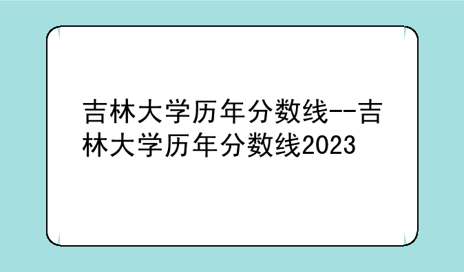 吉林大学历年分数线--吉林大学历年分数线2023